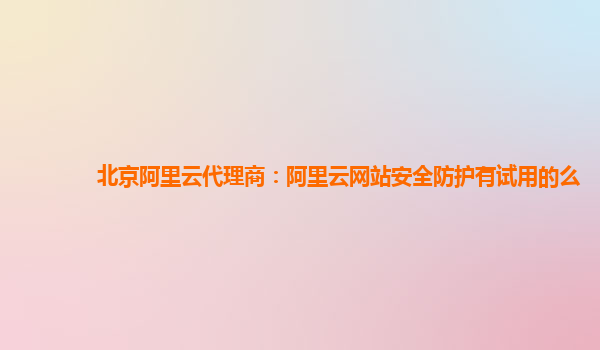 北京阿里云代理商：阿里云网站安全防护有试用的么