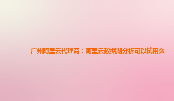 广州阿里云代理商：阿里云数据湖分析可以试用么