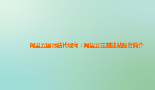 阿里云国际站代理商：阿里云定制建站服务简介