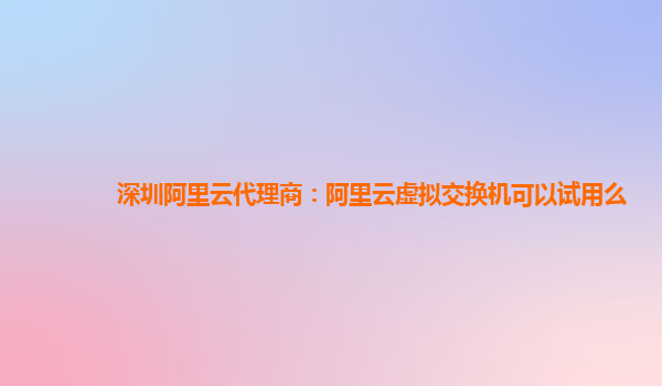 深圳阿里云代理商：阿里云虚拟交换机可以试用么