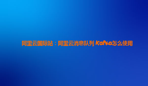 阿里云国际站：阿里云消息队列 Kafka怎么使用