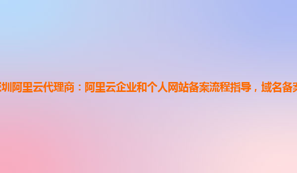深圳阿里云代理商：阿里云企业和个人网站备案流程指导，域名备案服务怎么使用