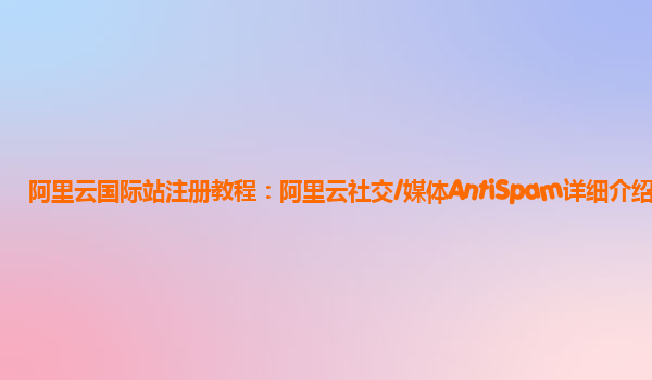 阿里云国际站注册教程：阿里云社交/媒体AntiSpam详细介绍