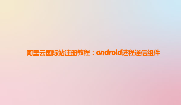 阿里云国际站注册教程：android进程通信组件