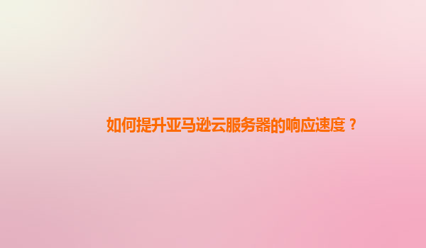 如何提升亚马逊云服务器的响应速度？