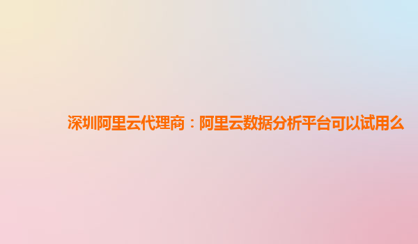 深圳阿里云代理商：阿里云数据分析平台可以试用么