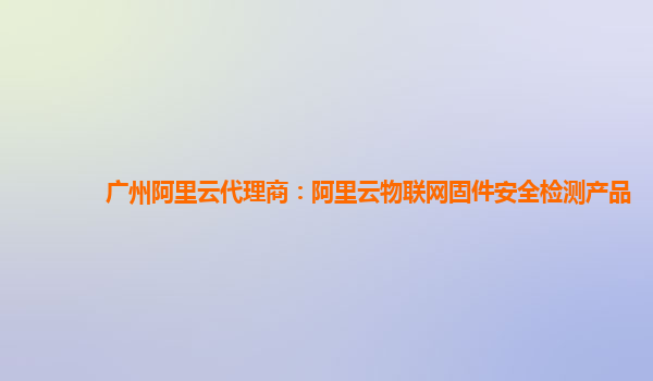 广州阿里云代理商：阿里云物联网固件安全检测产品