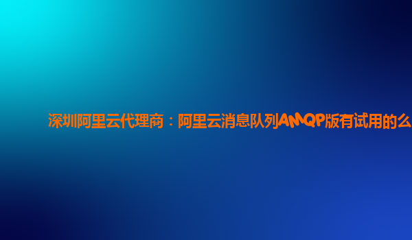 深圳阿里云代理商：阿里云消息队列AMQP版有试用的么