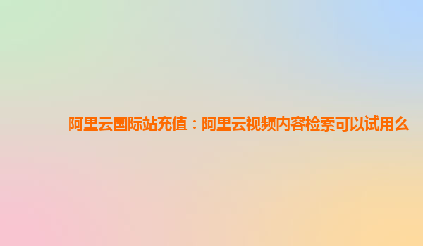 阿里云国际站充值：阿里云视频内容检索可以试用么
