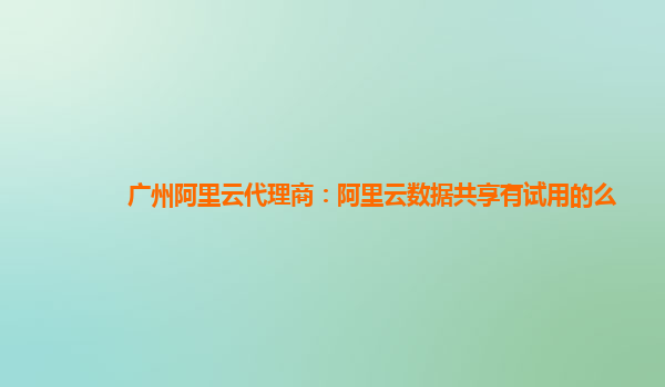广州阿里云代理商：阿里云数据共享有试用的么