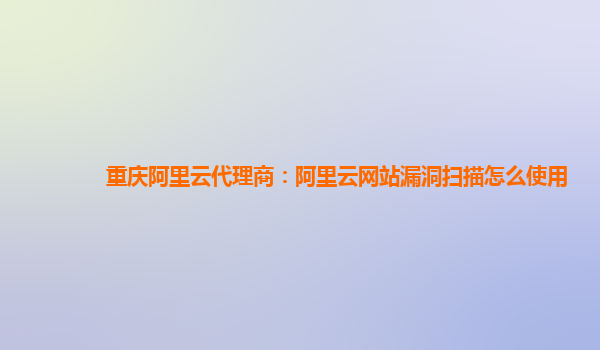 重庆阿里云代理商：阿里云网站漏洞扫描怎么使用