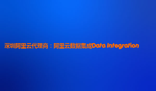深圳阿里云代理商：阿里云数据集成Data Integration