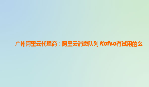 广州阿里云代理商：阿里云消息队列 Kafka有试用的么