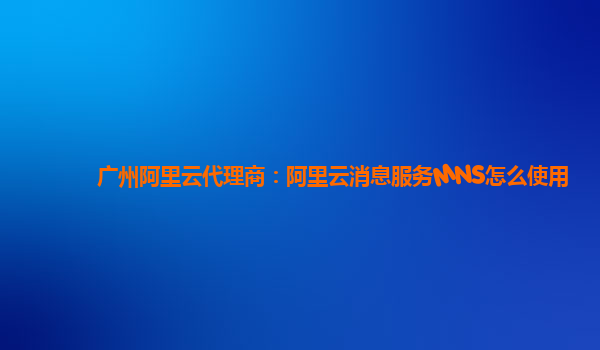 广州阿里云代理商：阿里云消息服务MNS怎么使用