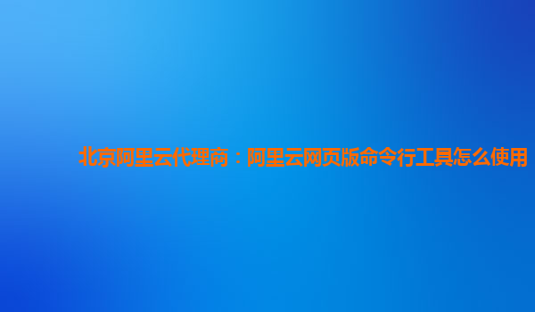 北京阿里云代理商：阿里云网页版命令行工具怎么使用