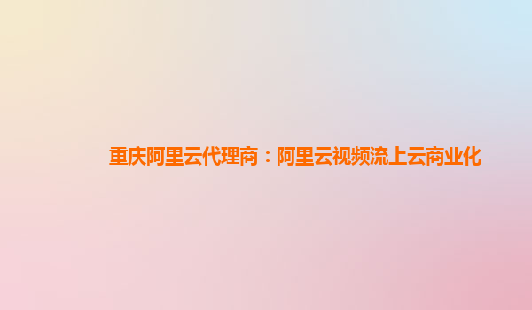 重庆阿里云代理商：阿里云视频流上云商业化