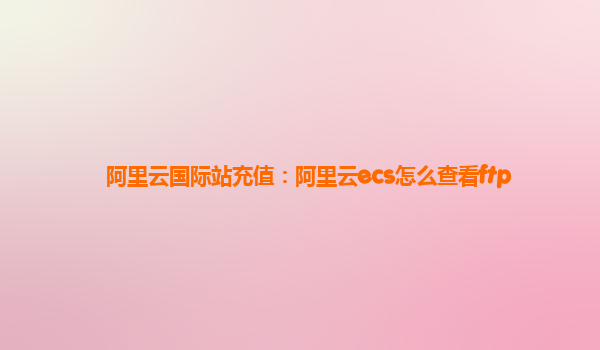 阿里云国际站充值：阿里云ecs怎么查看ftp