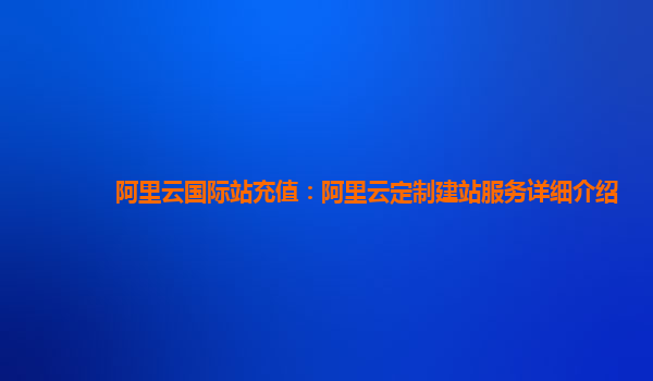 阿里云国际站充值：阿里云定制建站服务详细介绍