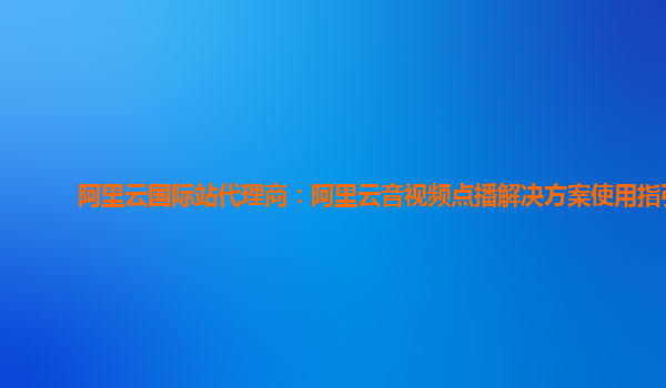 阿里云国际站代理商：阿里云音视频点播解决方案使用指引