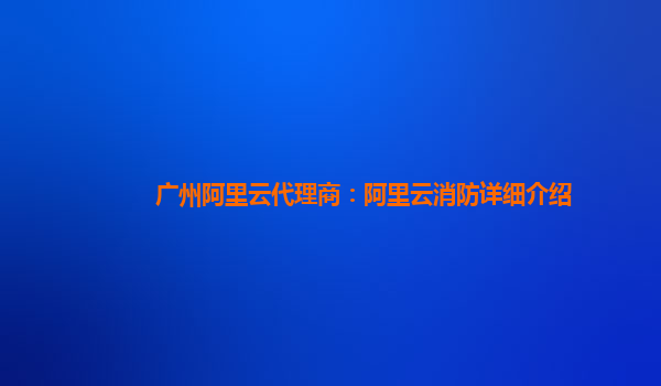 广州阿里云代理商：阿里云消防详细介绍
