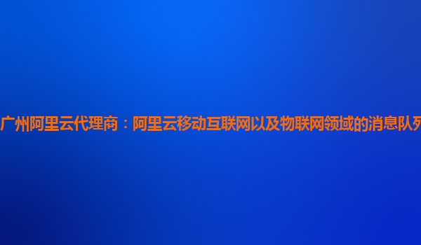 广州阿里云代理商：阿里云移动互联网以及物联网领域的消息队列产品商业化