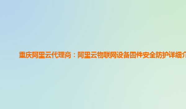 重庆阿里云代理商：阿里云物联网设备固件安全防护详细介绍