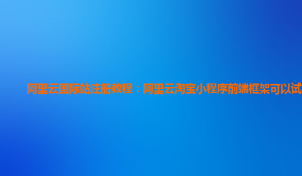 阿里云国际站注册教程：阿里云淘宝小程序前端框架可以试用么