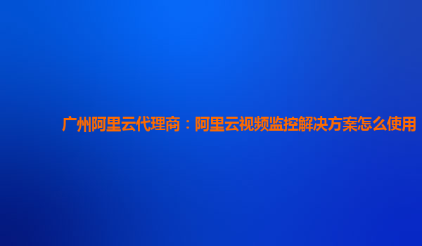 广州阿里云代理商：阿里云视频监控解决方案怎么使用
