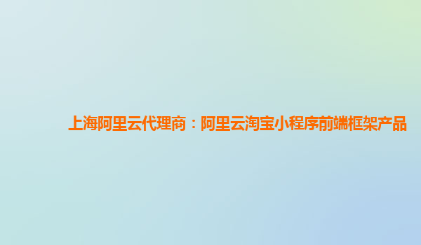 上海阿里云代理商：阿里云淘宝小程序前端框架产品