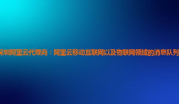 深圳阿里云代理商：阿里云移动互联网以及物联网领域的消息队列产品怎么使用