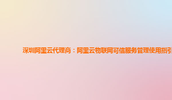 深圳阿里云代理商：阿里云物联网可信服务管理使用指引