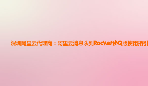 深圳阿里云代理商：阿里云消息队列RocketMQ版使用指引