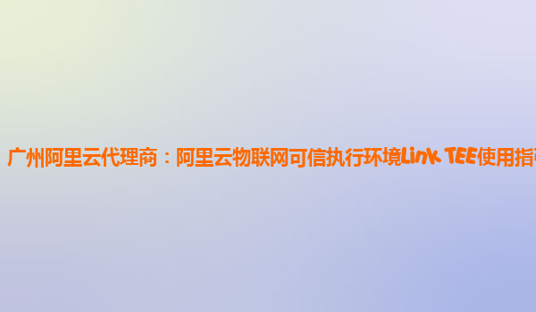 广州阿里云代理商：阿里云物联网可信执行环境Link TEE使用指引