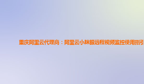 重庆阿里云代理商：阿里云小眯眼远程视频监控使用指引