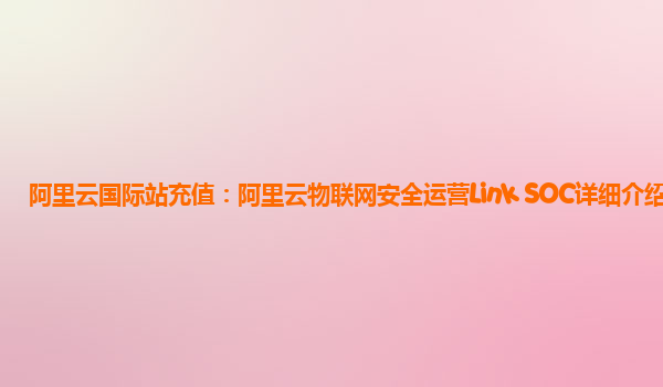阿里云国际站充值：阿里云物联网安全运营Link SOC详细介绍