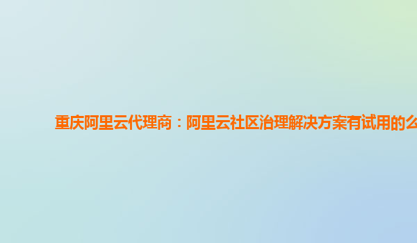 重庆阿里云代理商：阿里云社区治理解决方案有试用的么