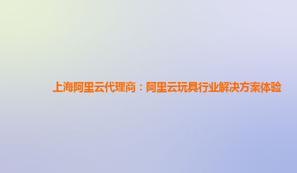 上海阿里云代理商：阿里云玩具行业解决方案体验