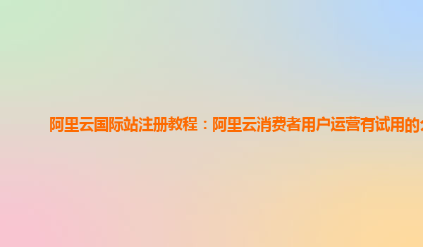 阿里云国际站注册教程：阿里云消费者用户运营有试用的么
