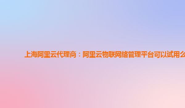 上海阿里云代理商：阿里云物联网络管理平台可以试用么