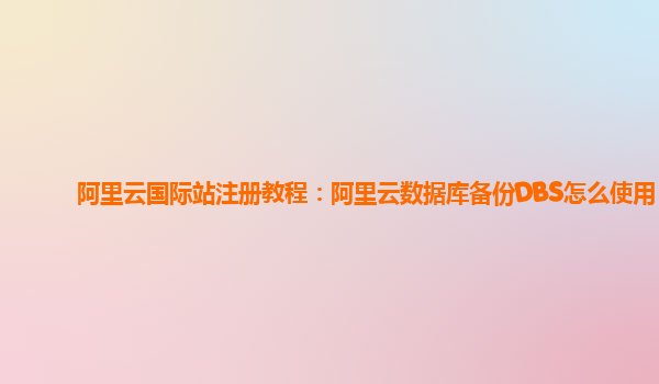 阿里云国际站注册教程：阿里云数据库备份DBS怎么使用