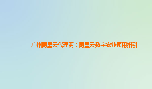 广州阿里云代理商：阿里云数字农业使用指引