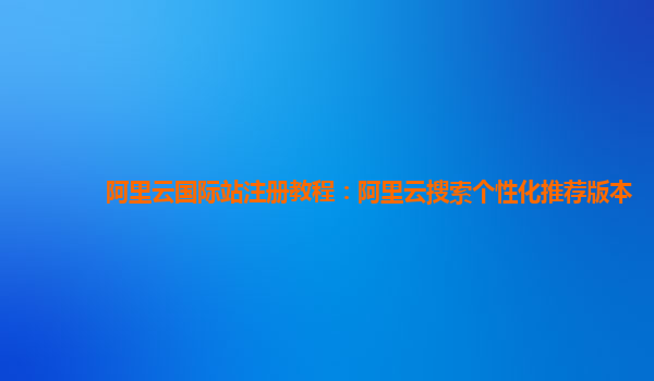 阿里云国际站注册教程：阿里云搜索个性化推荐版本
