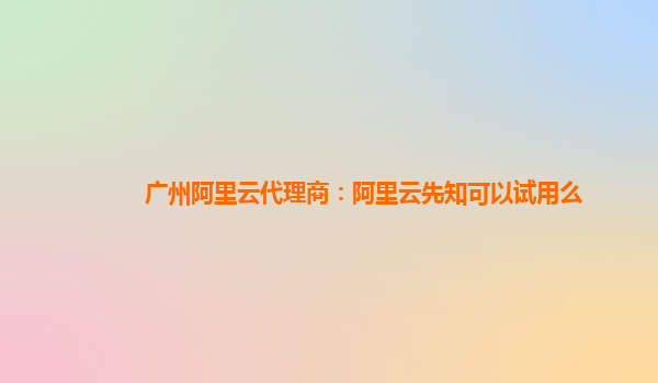 广州阿里云代理商：阿里云先知可以试用么