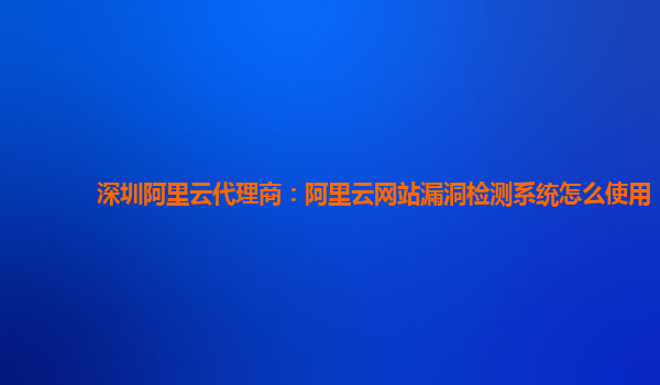 深圳阿里云代理商：阿里云网站漏洞检测系统怎么使用