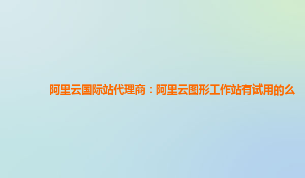阿里云国际站代理商：阿里云图形工作站有试用的么