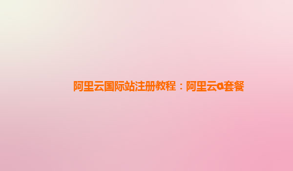 阿里云国际站注册教程：阿里云a套餐