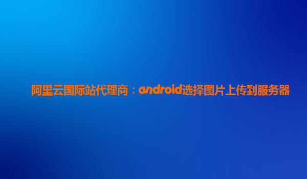 阿里云国际站代理商：android选择图片上传到服务器