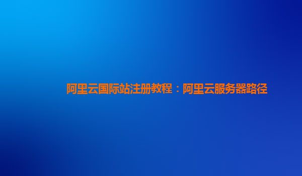 阿里云国际站注册教程：阿里云服务器路径