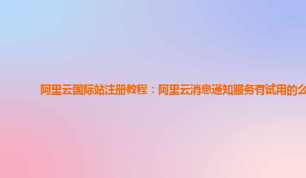 阿里云国际站注册教程：阿里云消息通知服务有试用的么