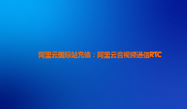 阿里云国际站充值：阿里云音视频通信RTC